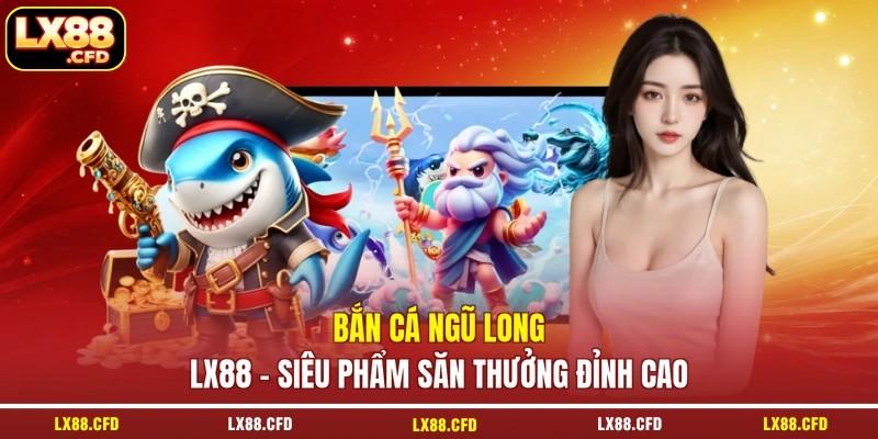 Bắn Cá Ngũ Long LX88 - Siêu Phẩm Săn Thưởng Đỉnh Cao